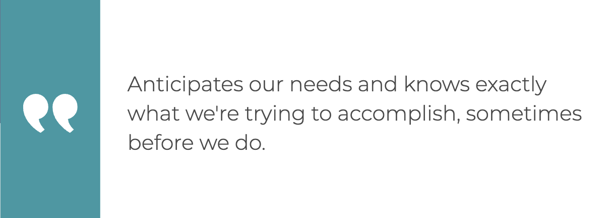 "Anticipates our needs and knows exactly what we're trying to accomplish, sometimes before we do."